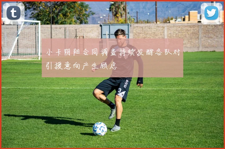小卡阴阳合同调查持续发酵各队对引援意向产生顾虑
