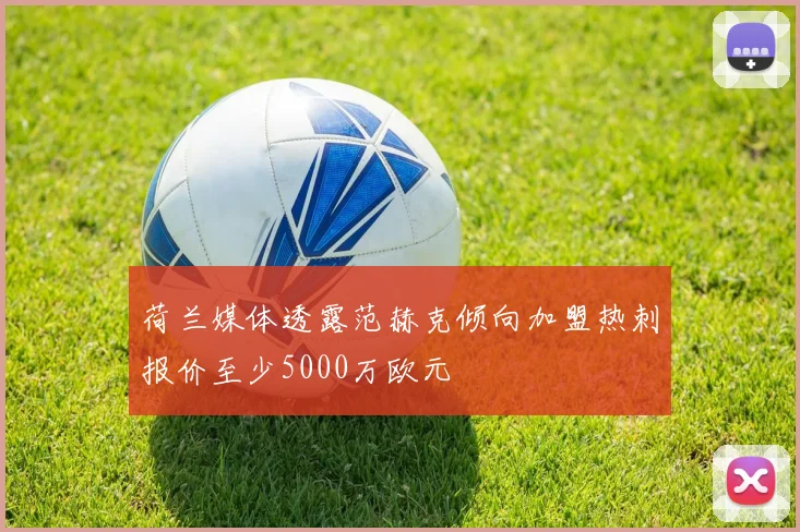 荷兰媒体透露范赫克倾向加盟热刺报价至少5000万欧元
