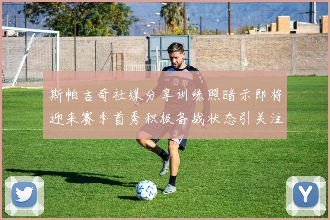 斯帕吉奇社媒分享训练照暗示即将迎来赛季首秀积极备战状态引关注