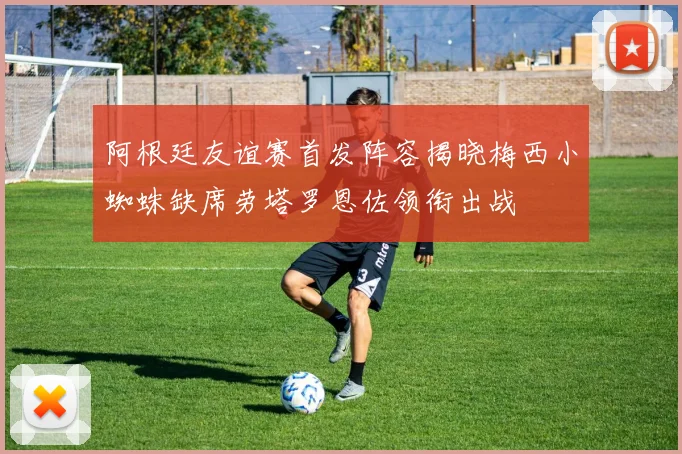 阿根廷友谊赛首发阵容揭晓梅西小蜘蛛缺席劳塔罗恩佐领衔出战