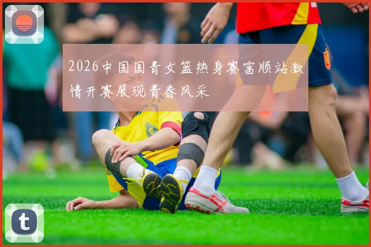 2026中国国青女篮热身赛富顺站激情开赛展现青春风采