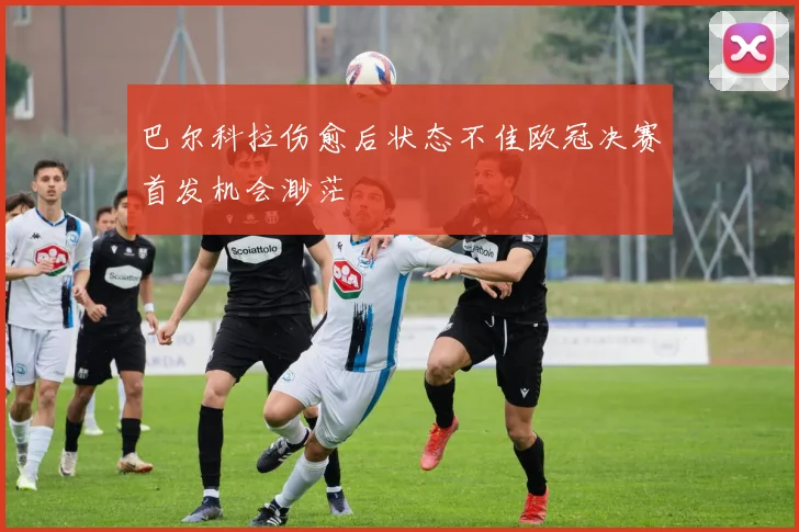 巴尔科拉伤愈后状态不佳欧冠决赛首发机会渺茫