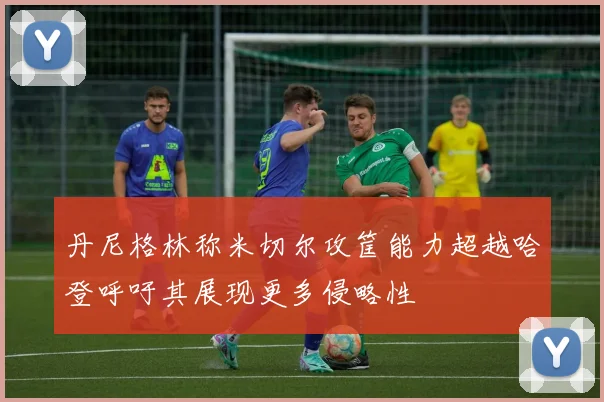 丹尼格林称米切尔攻筐能力超越哈登呼吁其展现更多侵略性