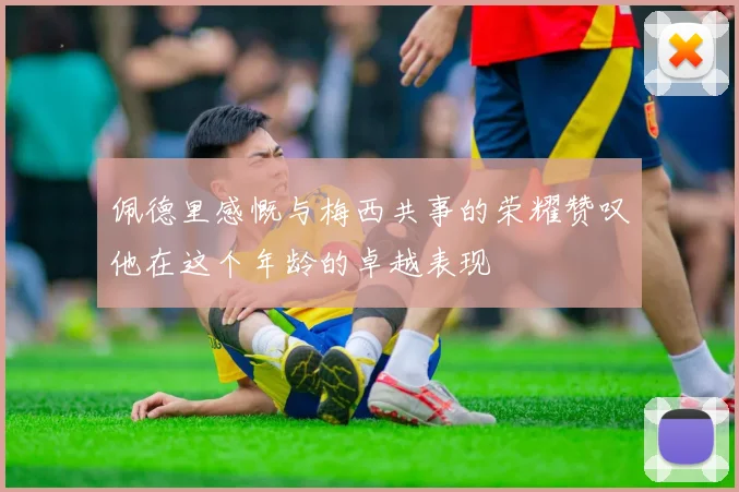 佩德里感慨与梅西共事的荣耀赞叹他在这个年龄的卓越表现
