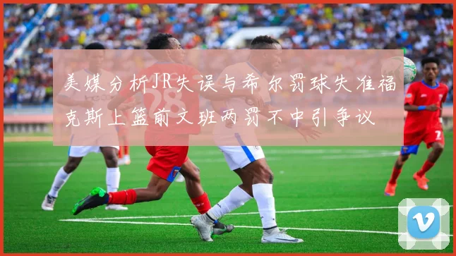 美媒分析JR失误与希尔罚球失准福克斯上篮前文班两罚不中引争议