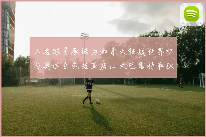 六名球员承诺为加拿大征战世界杯与奥运会包括亚历山大巴雷特和狄龙在内