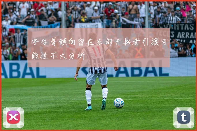 字母哥倾向留在东部开拓者引援可能性不大分析