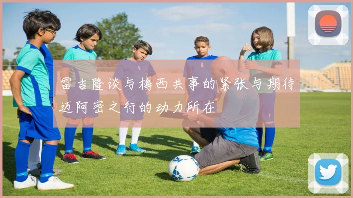 雷吉隆谈与梅西共事的紧张与期待迈阿密之行的动力所在