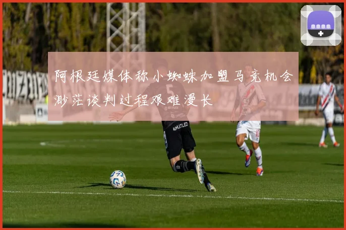 阿根廷媒体称小蜘蛛加盟马竞机会渺茫谈判过程艰难漫长