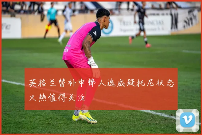 英格兰替补中锋人选成疑托尼状态火热值得关注