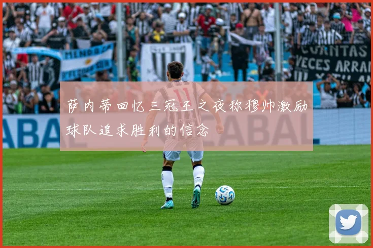 萨内蒂回忆三冠王之夜称穆帅激励球队追求胜利的信念