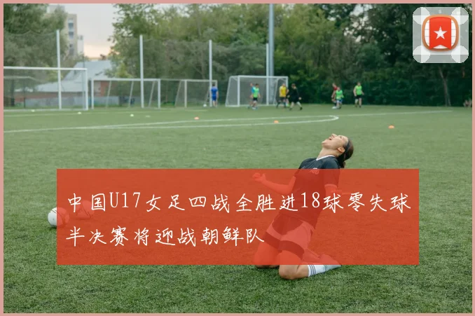 中国U17女足四战全胜进18球零失球半决赛将迎战朝鲜队