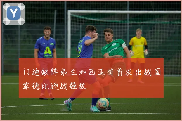 门迪缺阵弗兰加西亚将首发出战国家德比迎战强敌