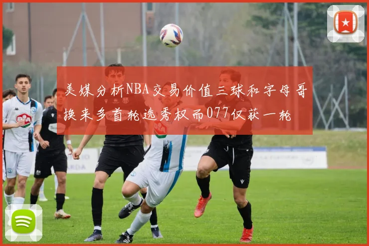 美媒分析NBA交易价值三球和字母哥换来多首轮选秀权而077仅获一轮