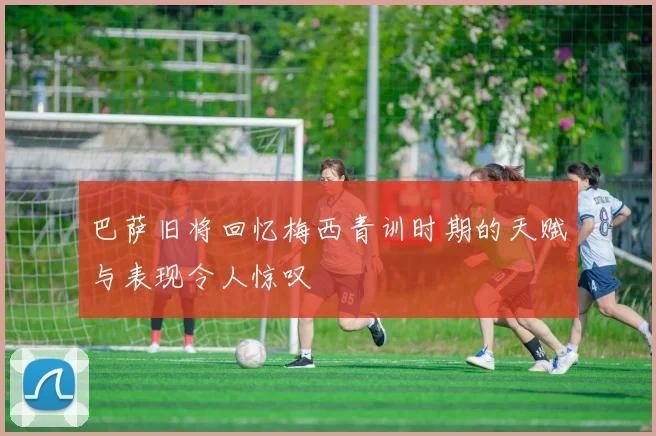巴萨旧将回忆梅西青训时期的天赋与表现令人惊叹