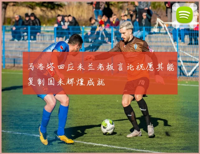 马洛塔回应米兰老板言论祝愿其能复制国米辉煌成就