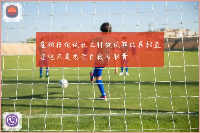 霍姆格伦谈杜兰特被误解的真相直言他只是忠于自我与职责