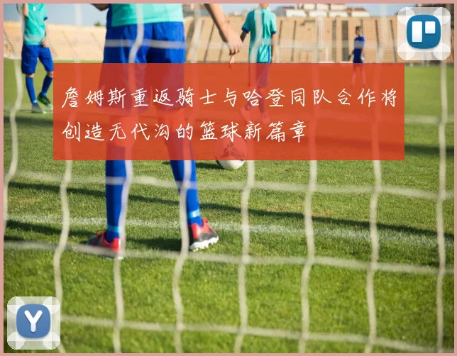 詹姆斯重返骑士与哈登同队合作将创造无代沟的篮球新篇章